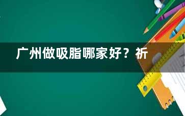 广州做吸脂哪家好？祈福|丽人|广美|博仕吸脂细节极了！